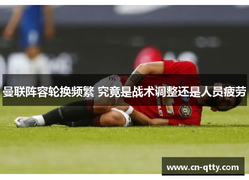 曼联阵容轮换频繁 究竟是战术调整还是人员疲劳